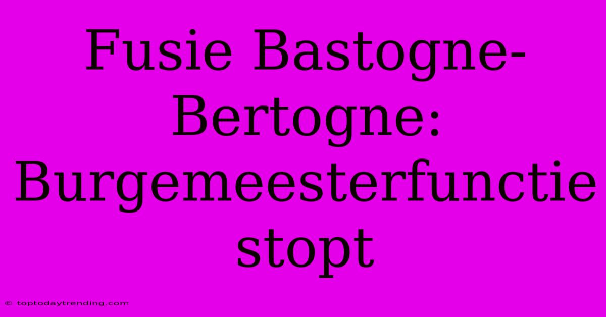 Fusie Bastogne-Bertogne: Burgemeesterfunctie Stopt