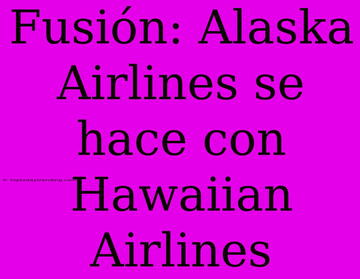 Fusión: Alaska Airlines Se Hace Con Hawaiian Airlines