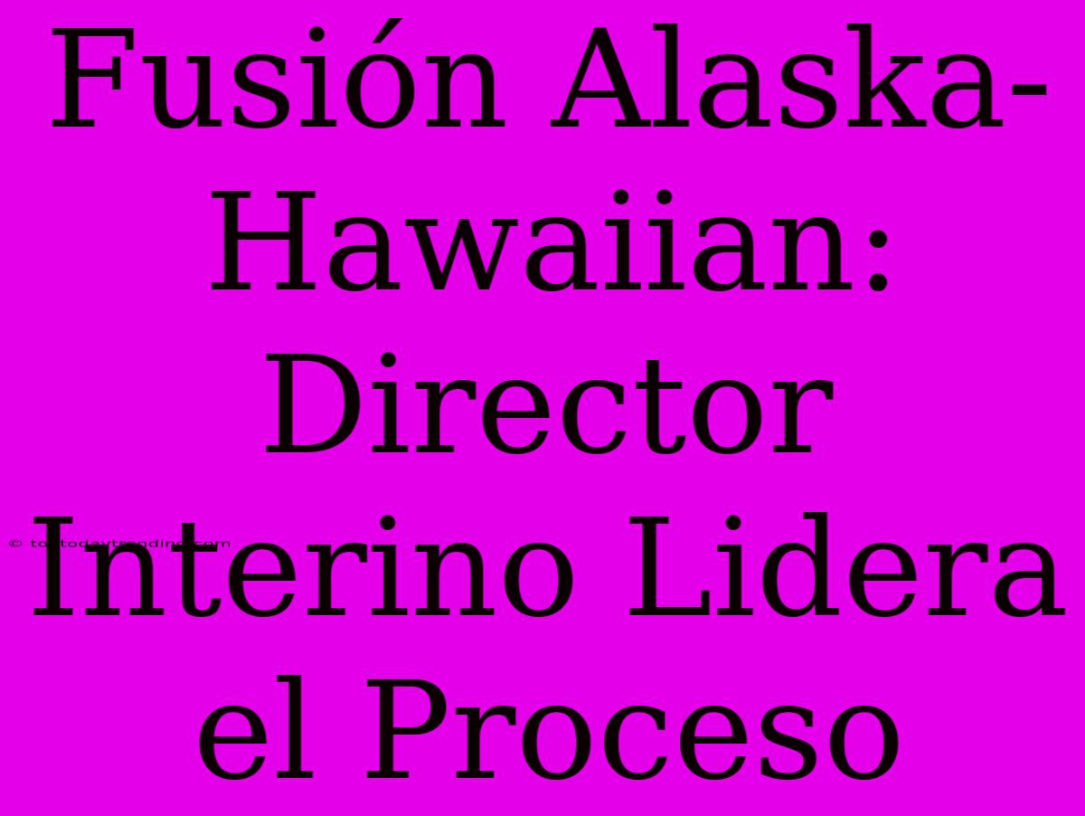 Fusión Alaska-Hawaiian: Director Interino Lidera El Proceso