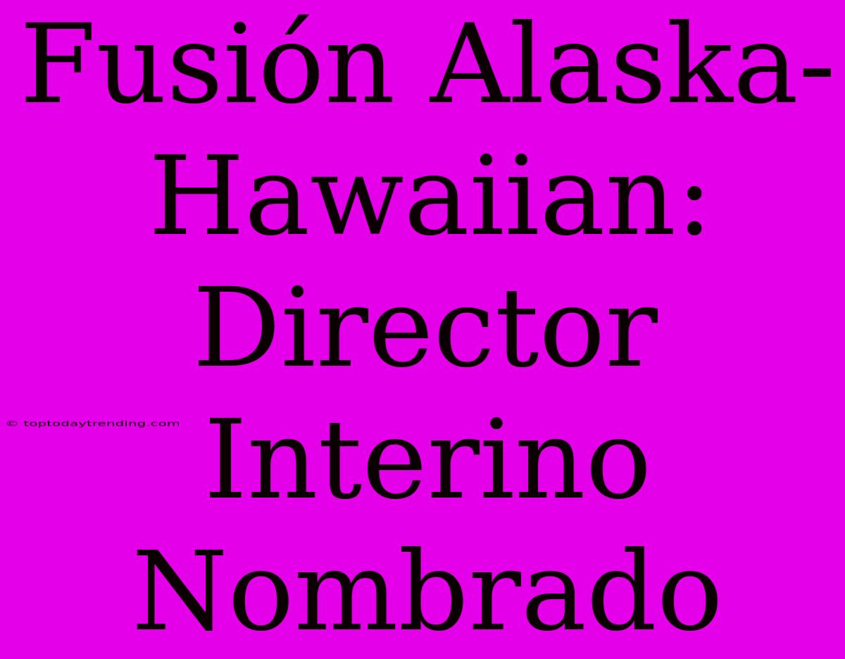 Fusión Alaska-Hawaiian: Director Interino Nombrado