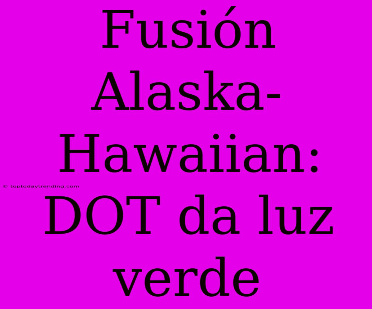 Fusión Alaska-Hawaiian: DOT Da Luz Verde