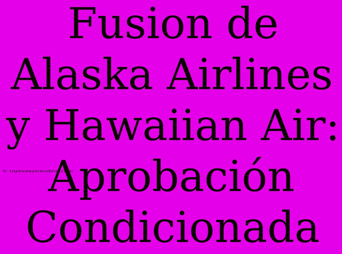 Fusion De Alaska Airlines Y Hawaiian Air: Aprobación Condicionada