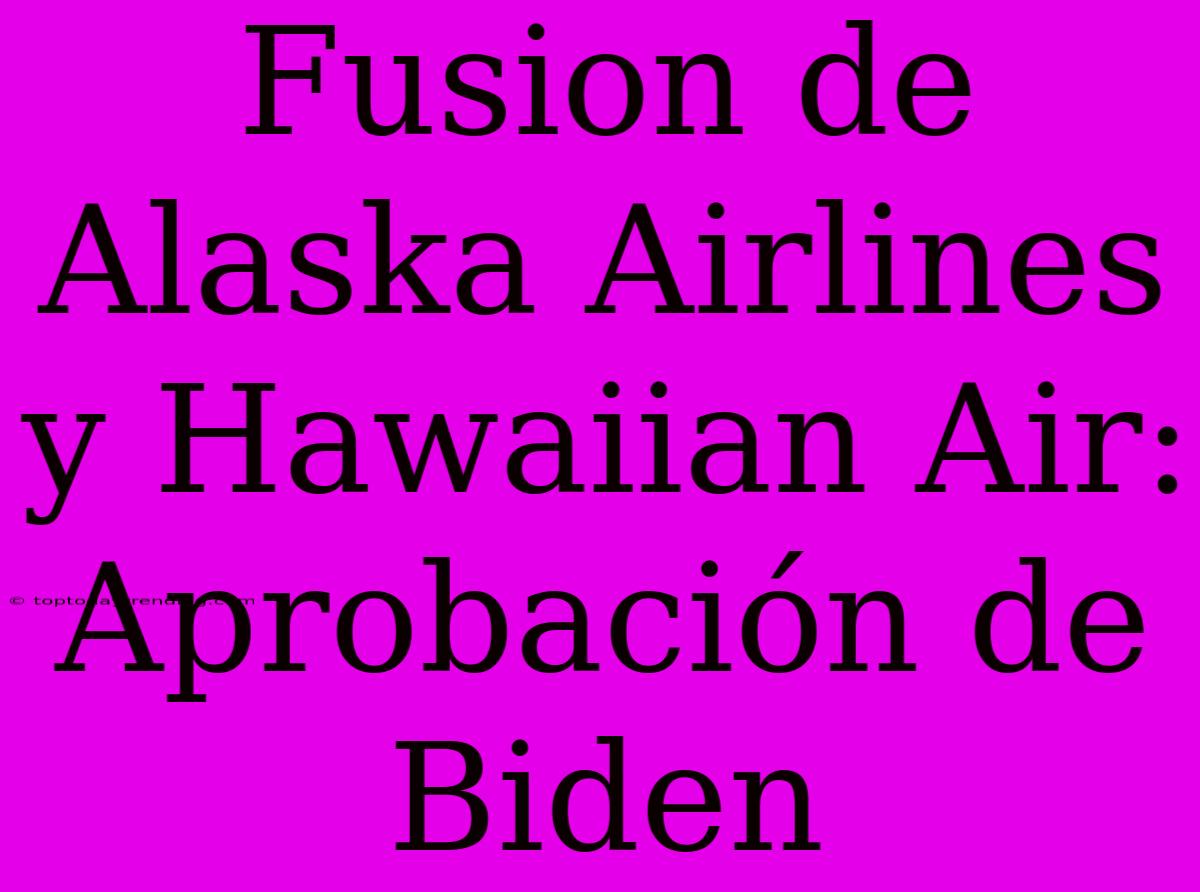 Fusion De Alaska Airlines Y Hawaiian Air: Aprobación De Biden