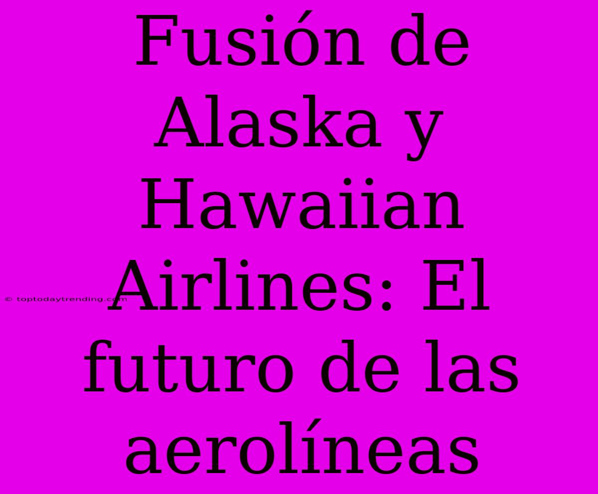 Fusión De Alaska Y Hawaiian Airlines: El Futuro De Las Aerolíneas