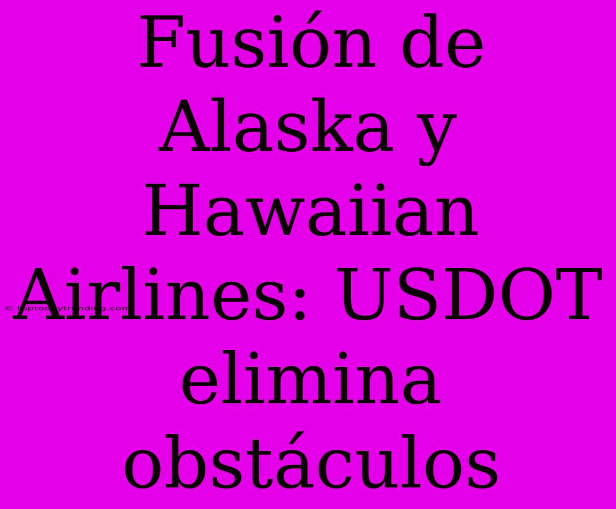 Fusión De Alaska Y Hawaiian Airlines: USDOT Elimina Obstáculos