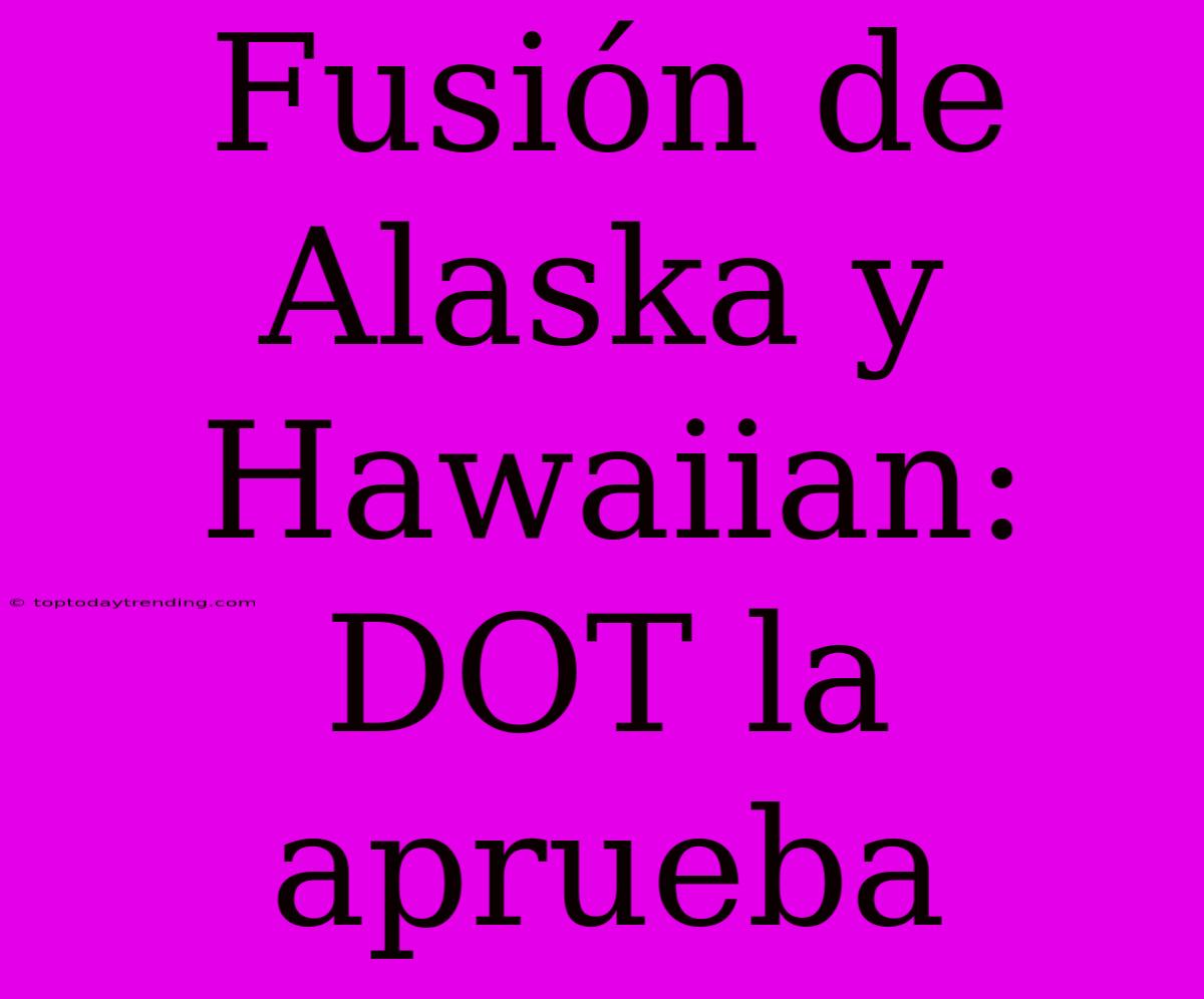 Fusión De Alaska Y Hawaiian: DOT La Aprueba