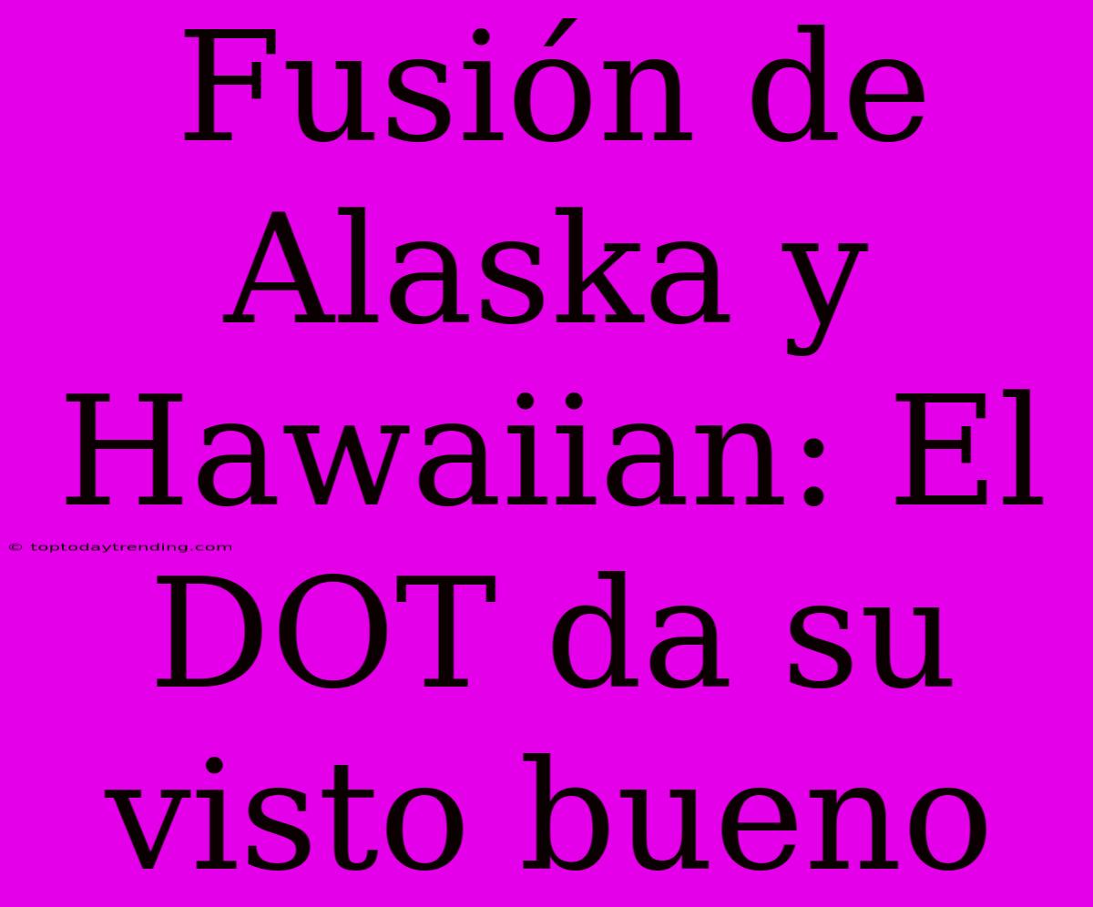 Fusión De Alaska Y Hawaiian: El DOT Da Su Visto Bueno