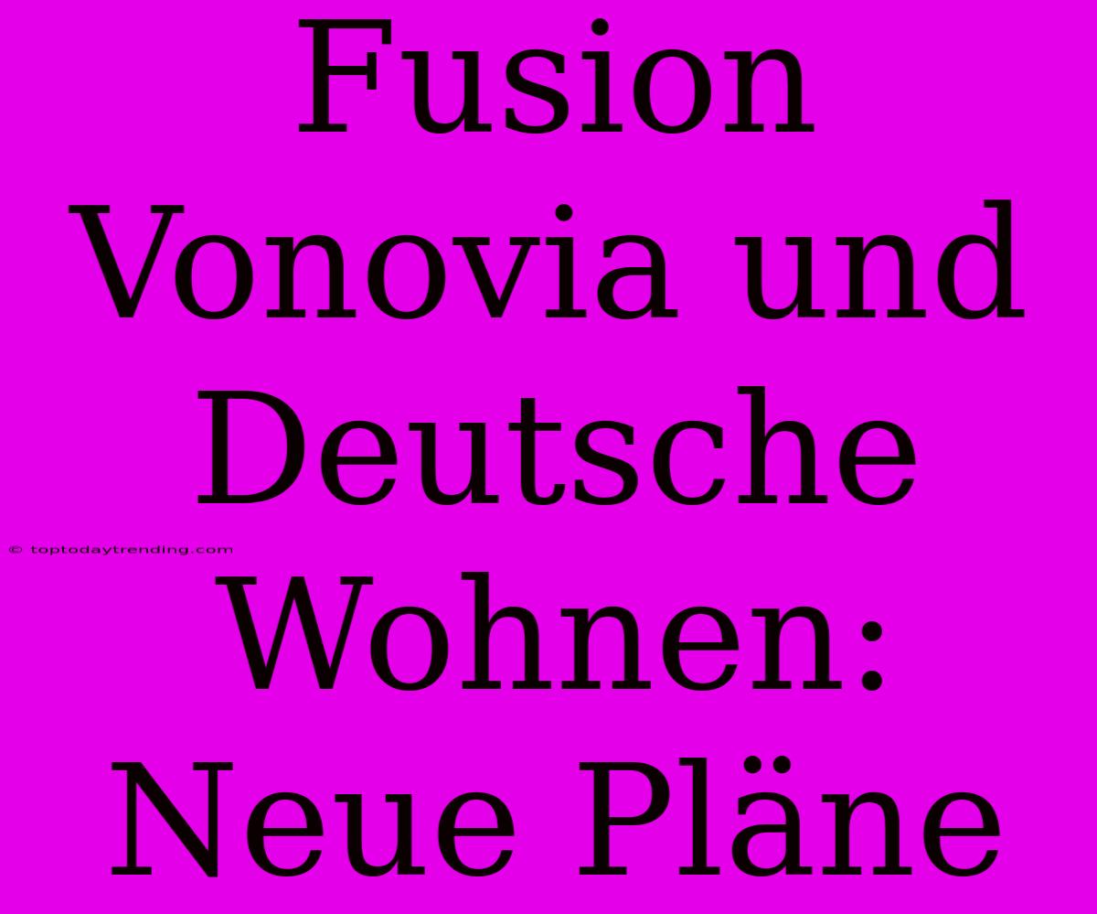 Fusion Vonovia Und Deutsche Wohnen: Neue Pläne