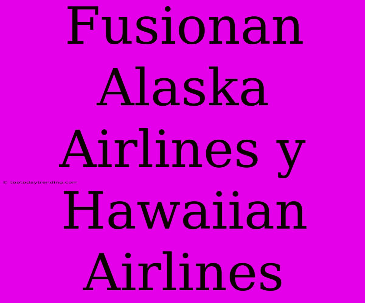 Fusionan Alaska Airlines Y Hawaiian Airlines