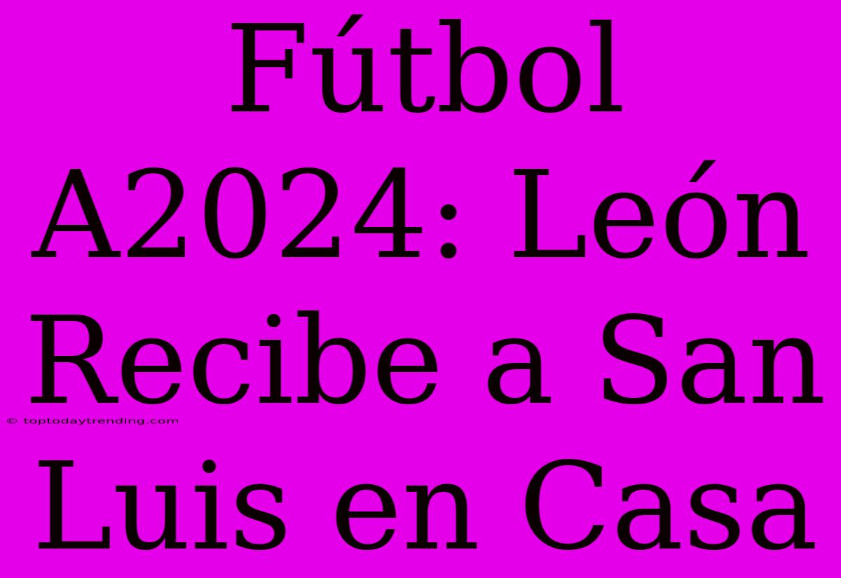 Fútbol A2024: León Recibe A San Luis En Casa