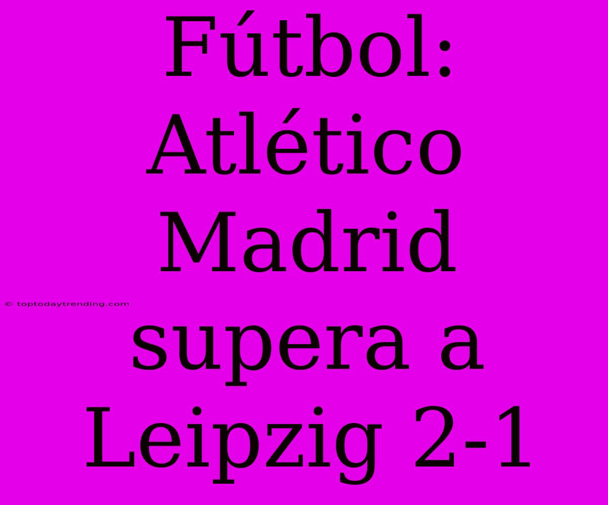 Fútbol: Atlético Madrid Supera A Leipzig 2-1