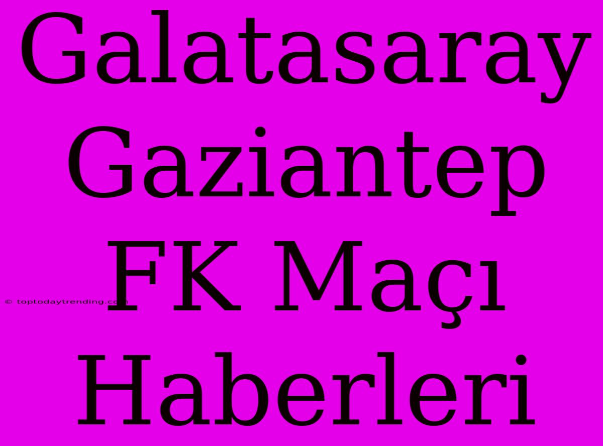 Galatasaray Gaziantep FK Maçı Haberleri