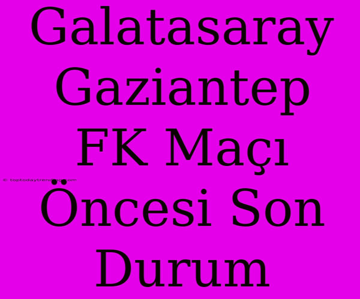 Galatasaray Gaziantep FK Maçı Öncesi Son Durum