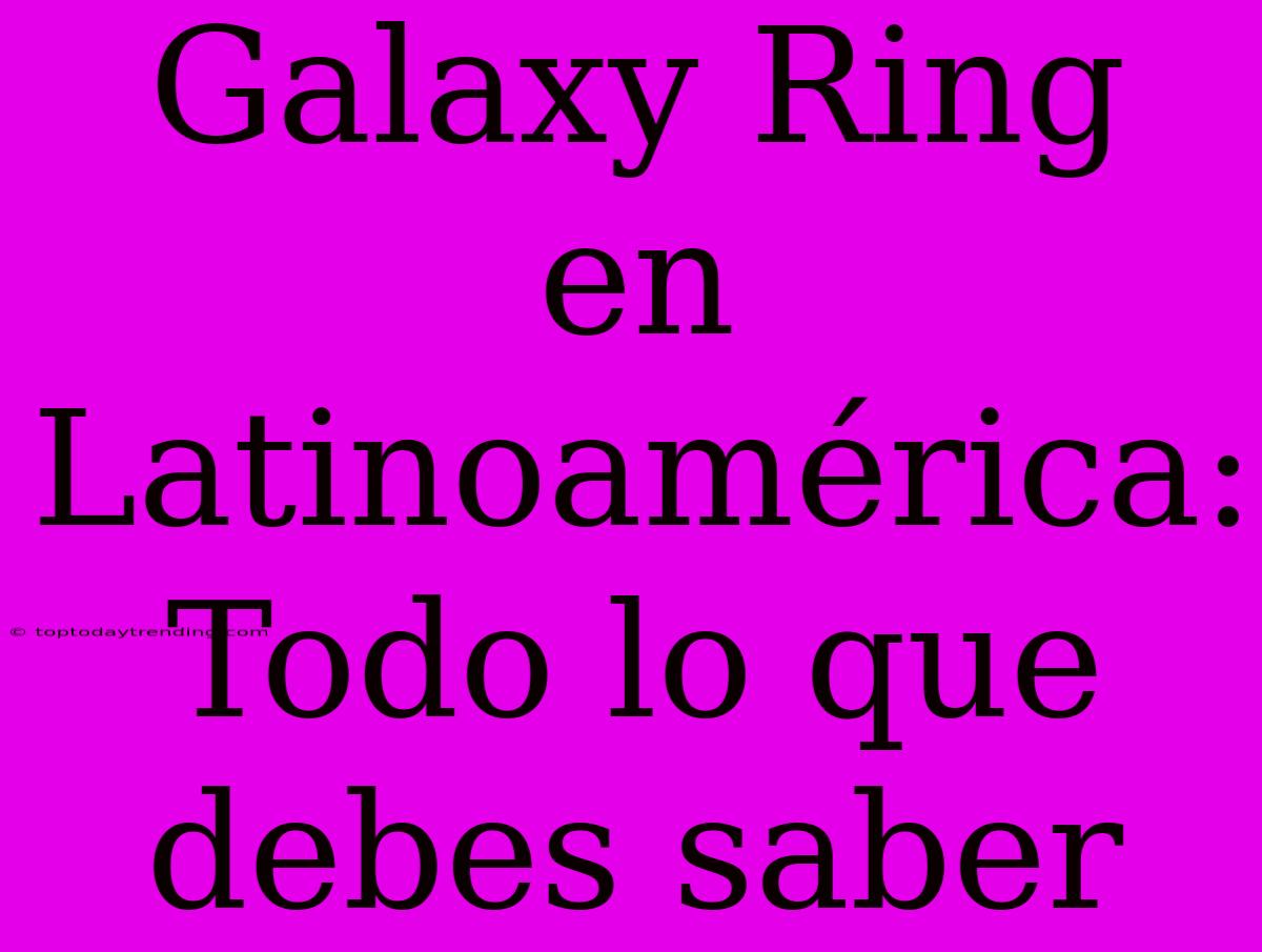 Galaxy Ring En Latinoamérica: Todo Lo Que Debes Saber