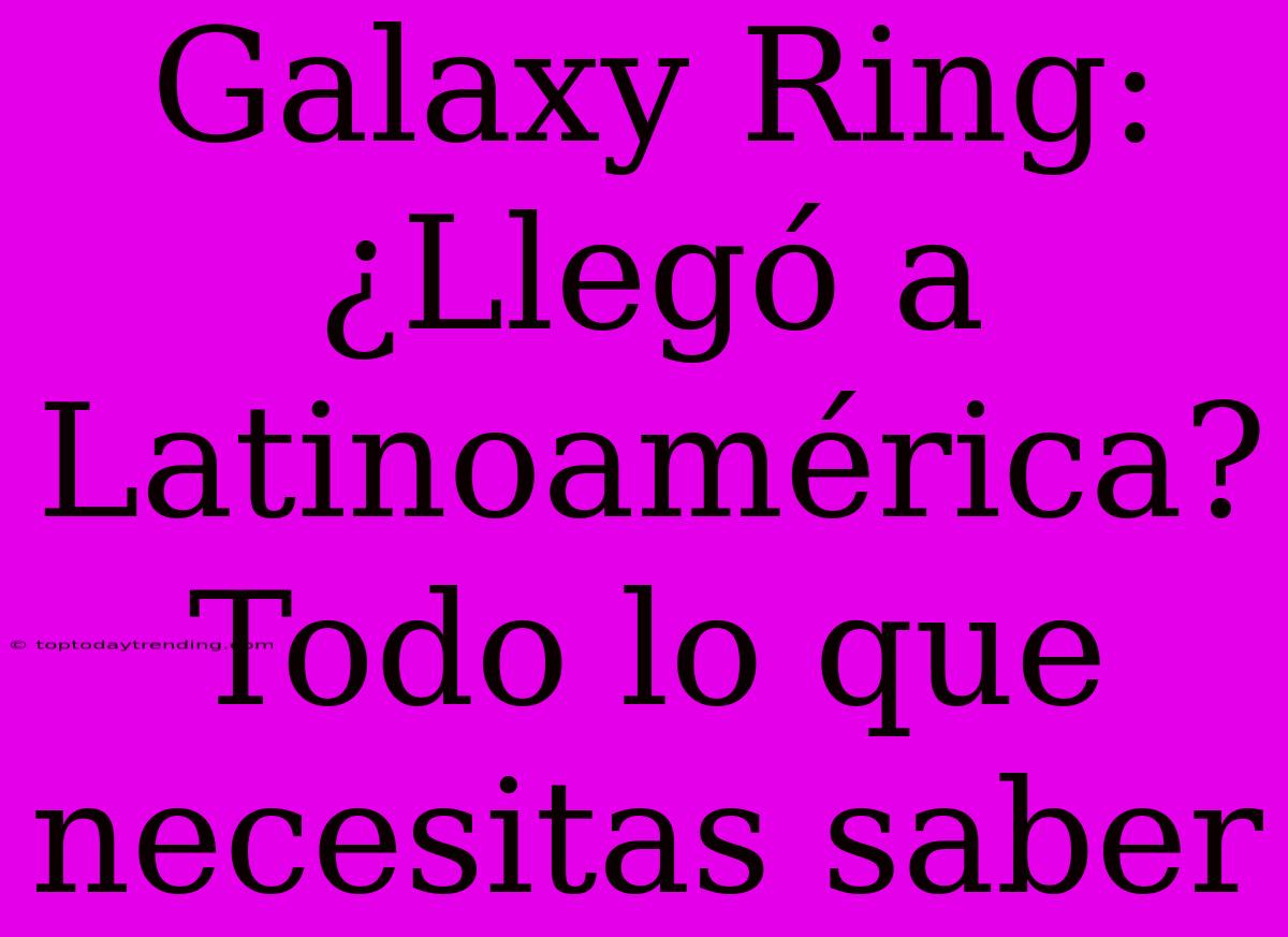 Galaxy Ring: ¿Llegó A Latinoamérica? Todo Lo Que Necesitas Saber