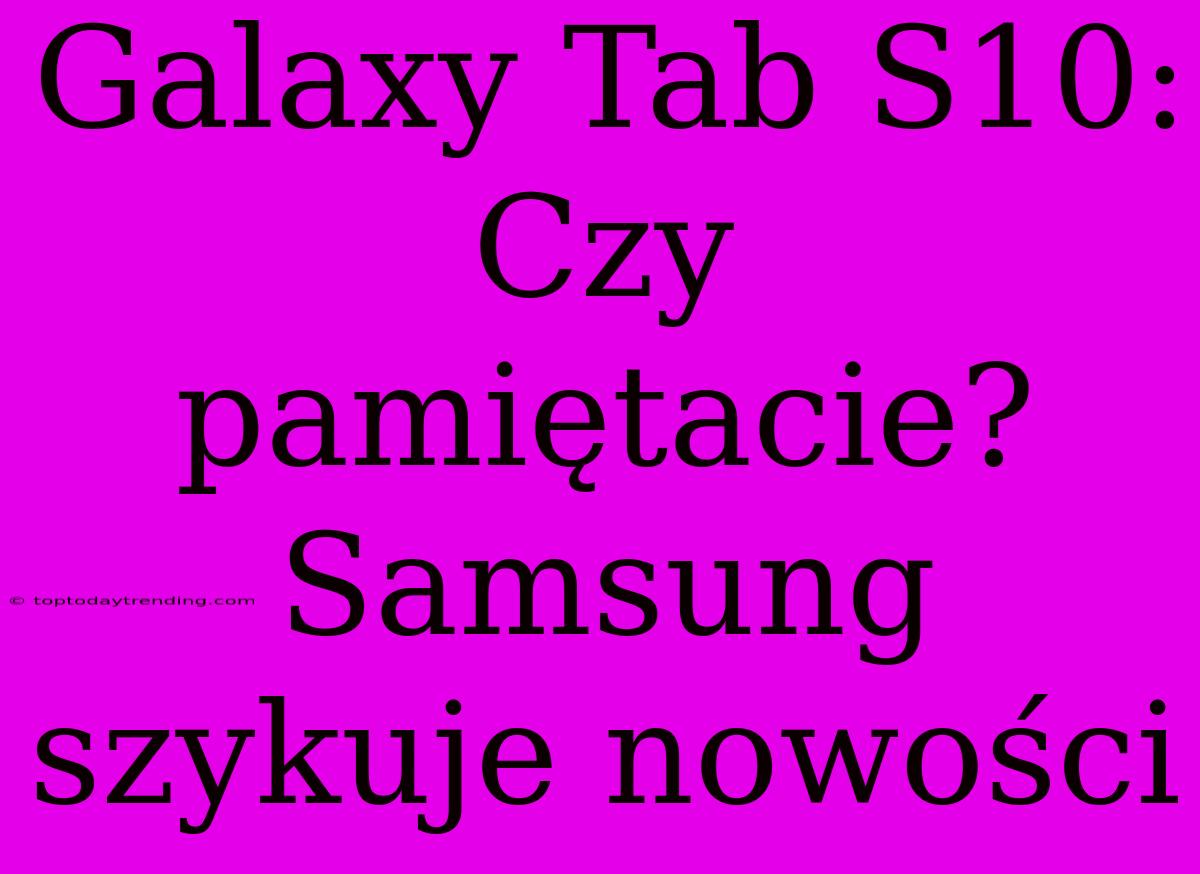 Galaxy Tab S10: Czy Pamiętacie? Samsung Szykuje Nowości