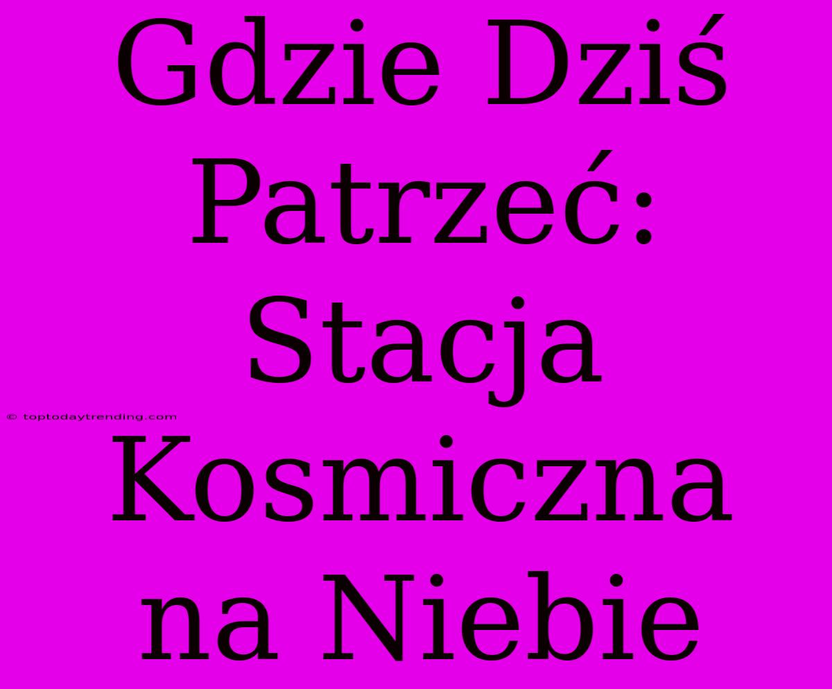 Gdzie Dziś Patrzeć: Stacja Kosmiczna Na Niebie