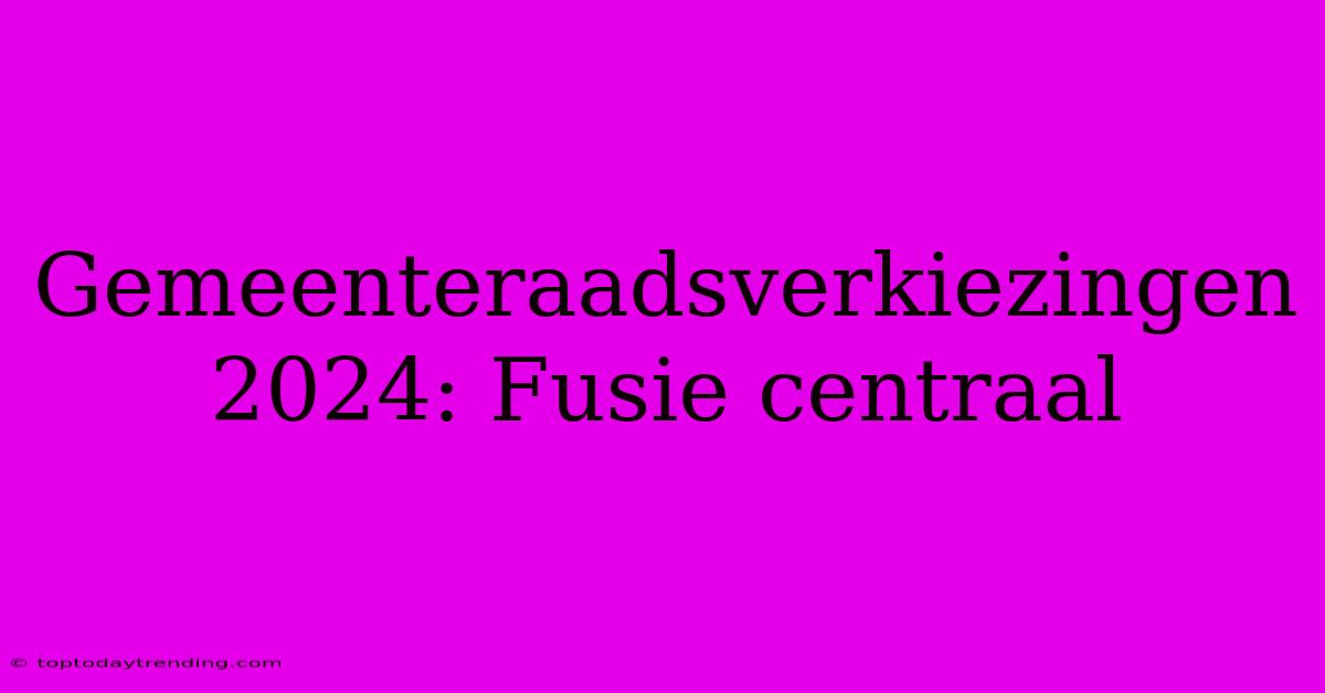 Gemeenteraadsverkiezingen 2024: Fusie Centraal