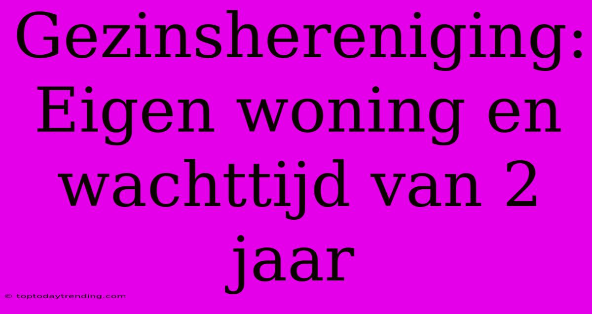 Gezinshereniging: Eigen Woning En Wachttijd Van 2 Jaar