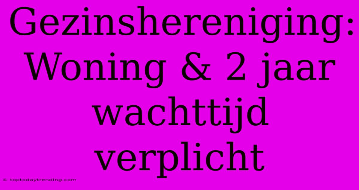 Gezinshereniging: Woning & 2 Jaar Wachttijd Verplicht