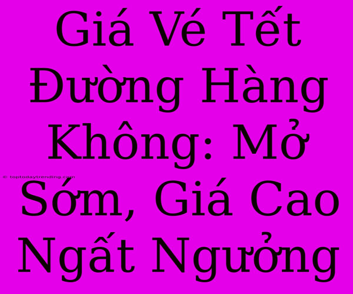 Giá Vé Tết Đường Hàng Không: Mở Sớm, Giá Cao Ngất Ngưởng