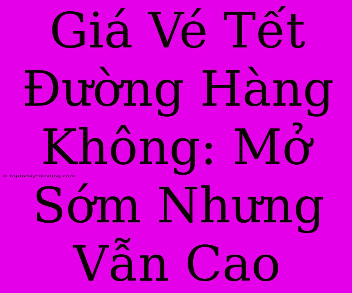 Giá Vé Tết Đường Hàng Không: Mở Sớm Nhưng Vẫn Cao