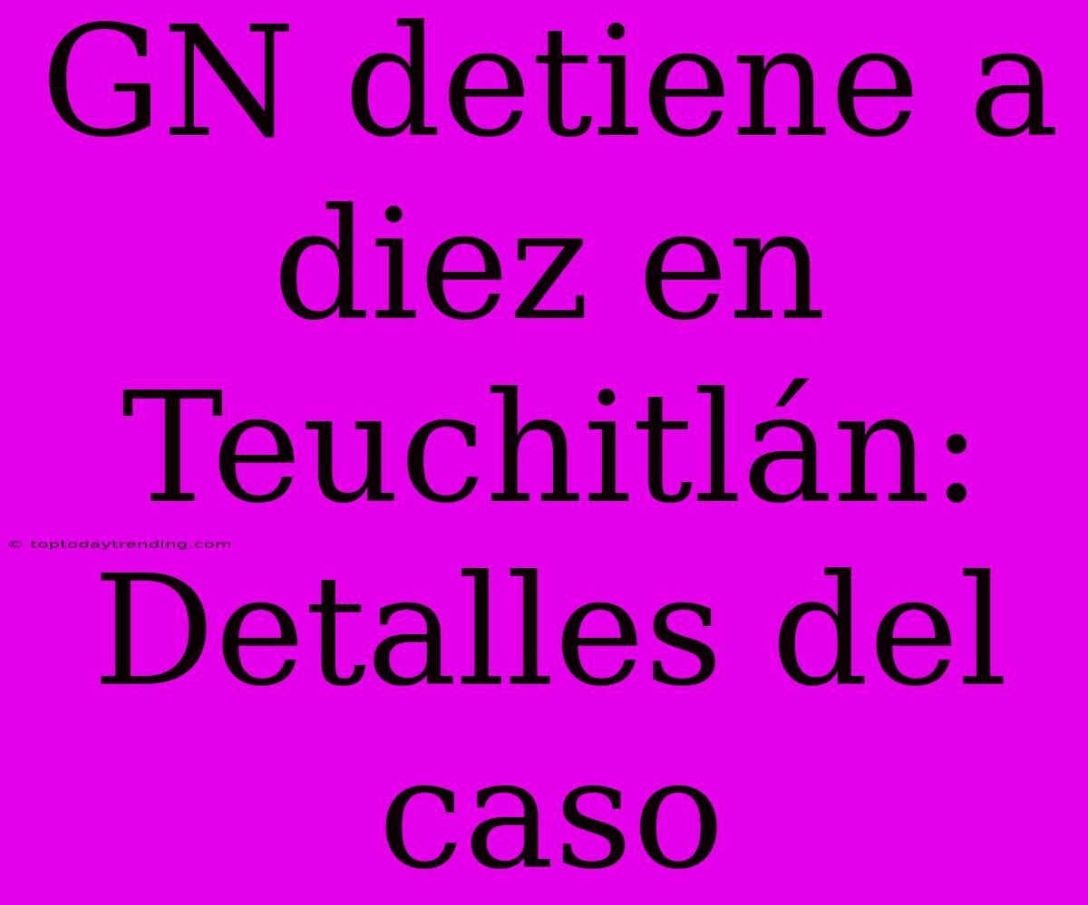 GN Detiene A Diez En Teuchitlán: Detalles Del Caso