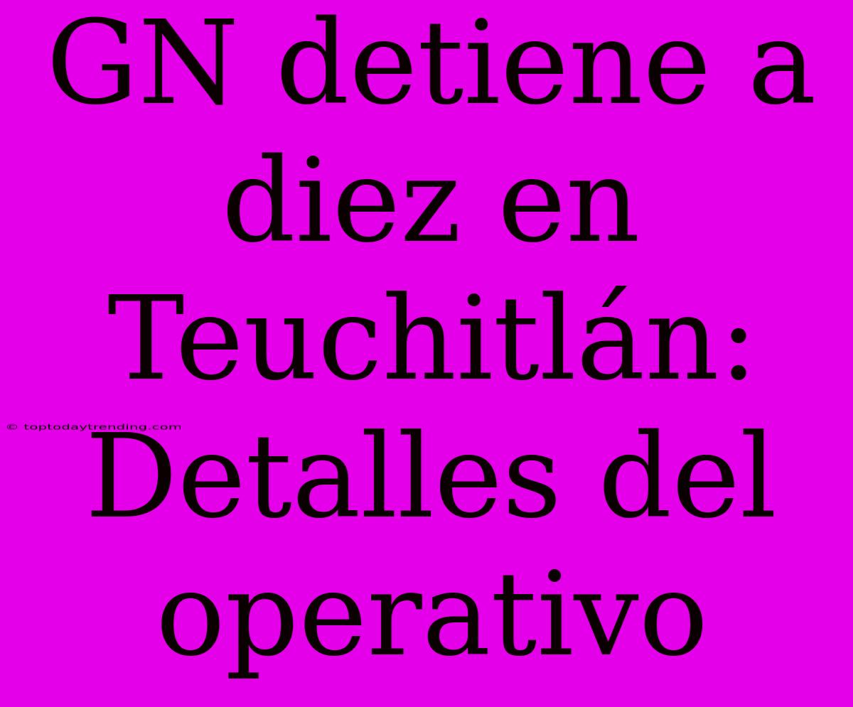 GN Detiene A Diez En Teuchitlán: Detalles Del Operativo