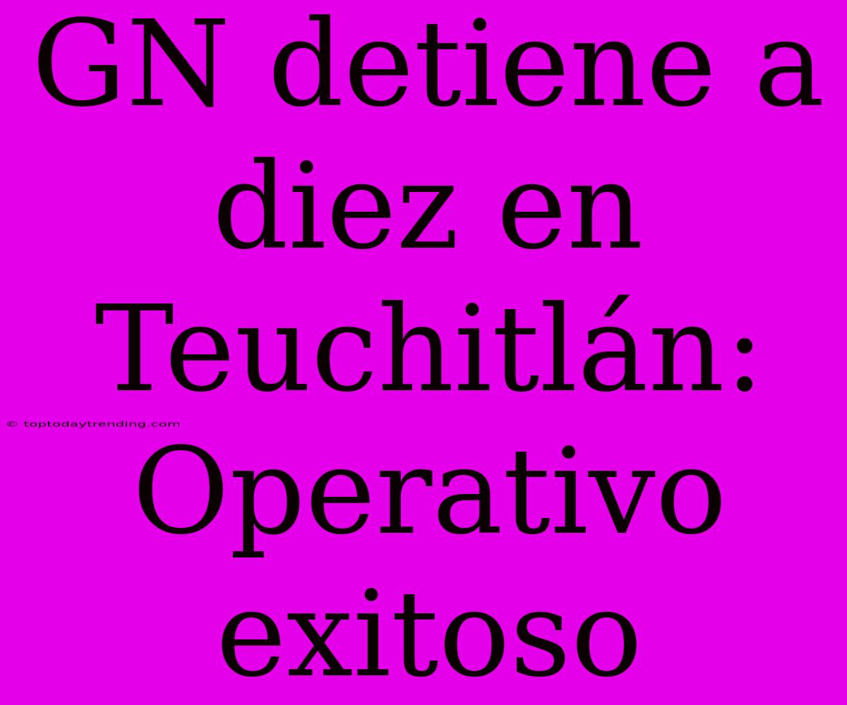 GN Detiene A Diez En Teuchitlán: Operativo Exitoso