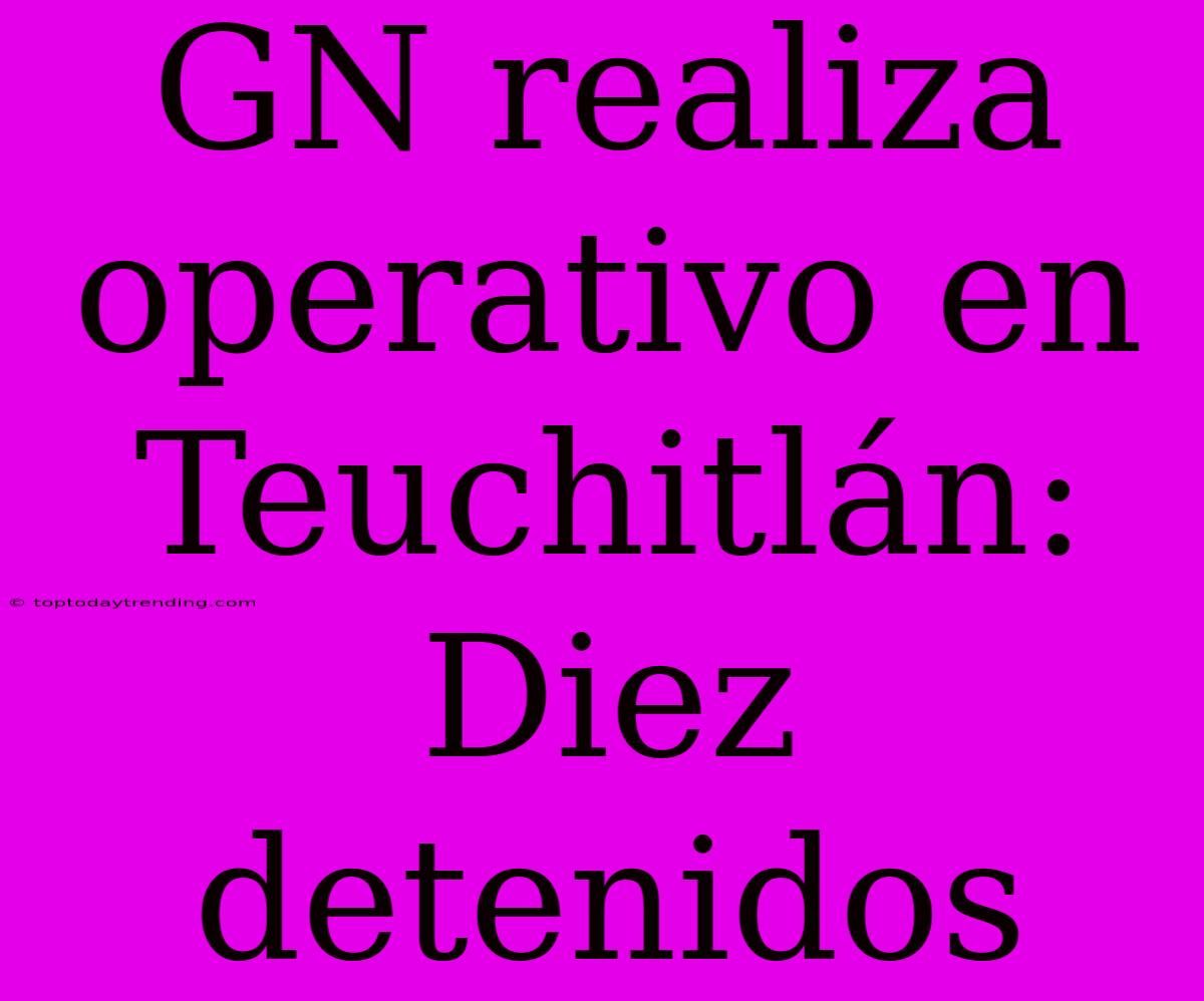 GN Realiza Operativo En Teuchitlán: Diez Detenidos