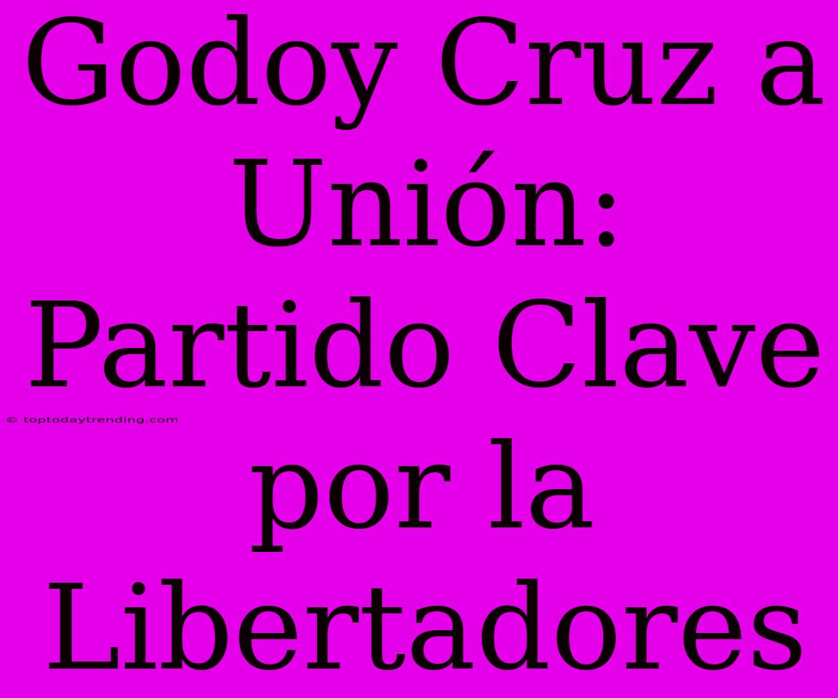 Godoy Cruz A Unión: Partido Clave Por La Libertadores