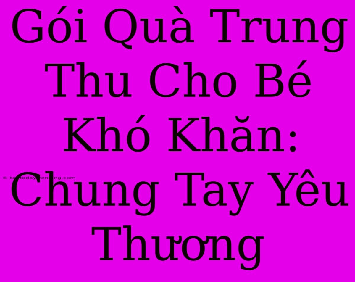 Gói Quà Trung Thu Cho Bé Khó Khăn: Chung Tay Yêu Thương