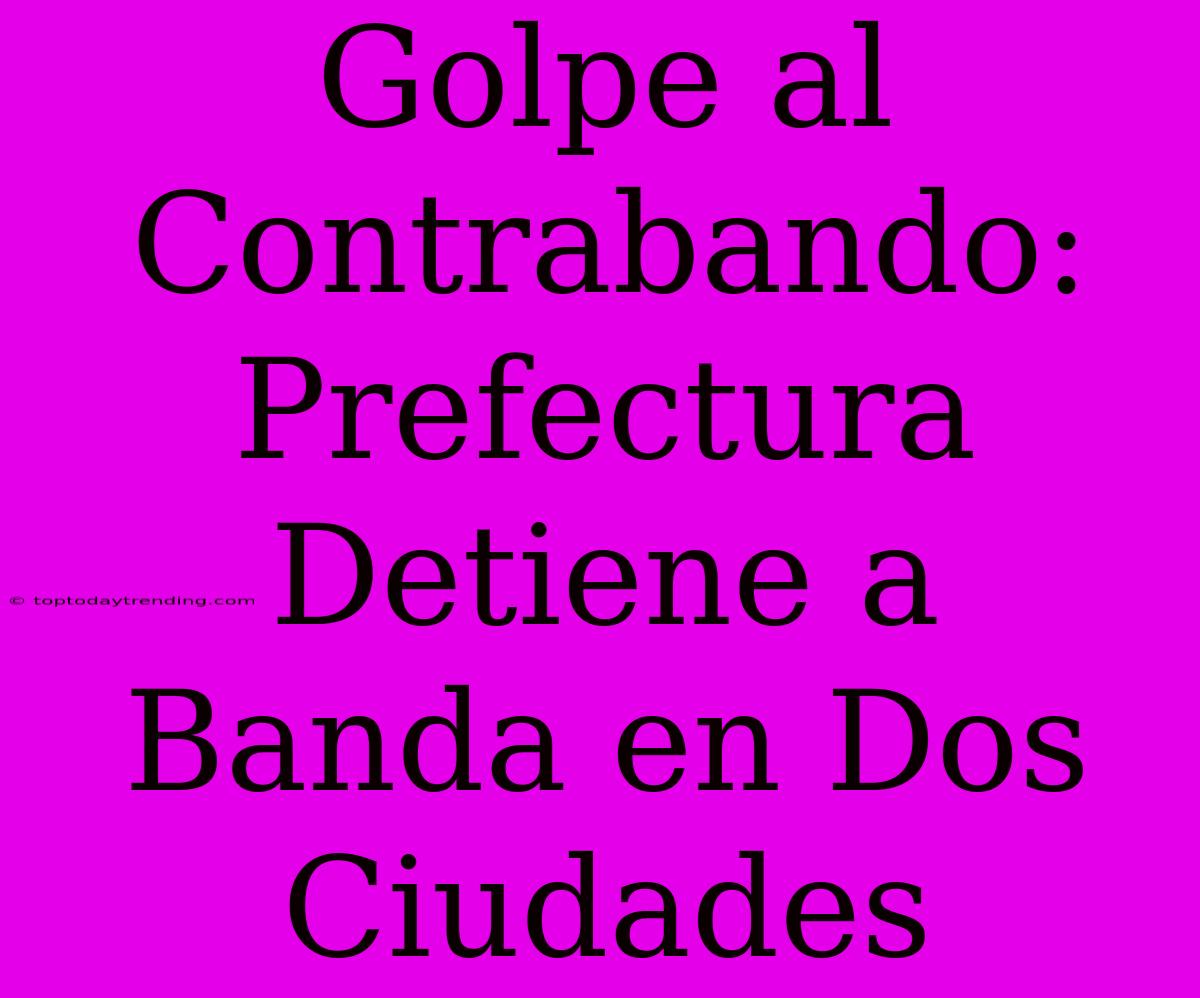 Golpe Al Contrabando: Prefectura Detiene A Banda En Dos Ciudades