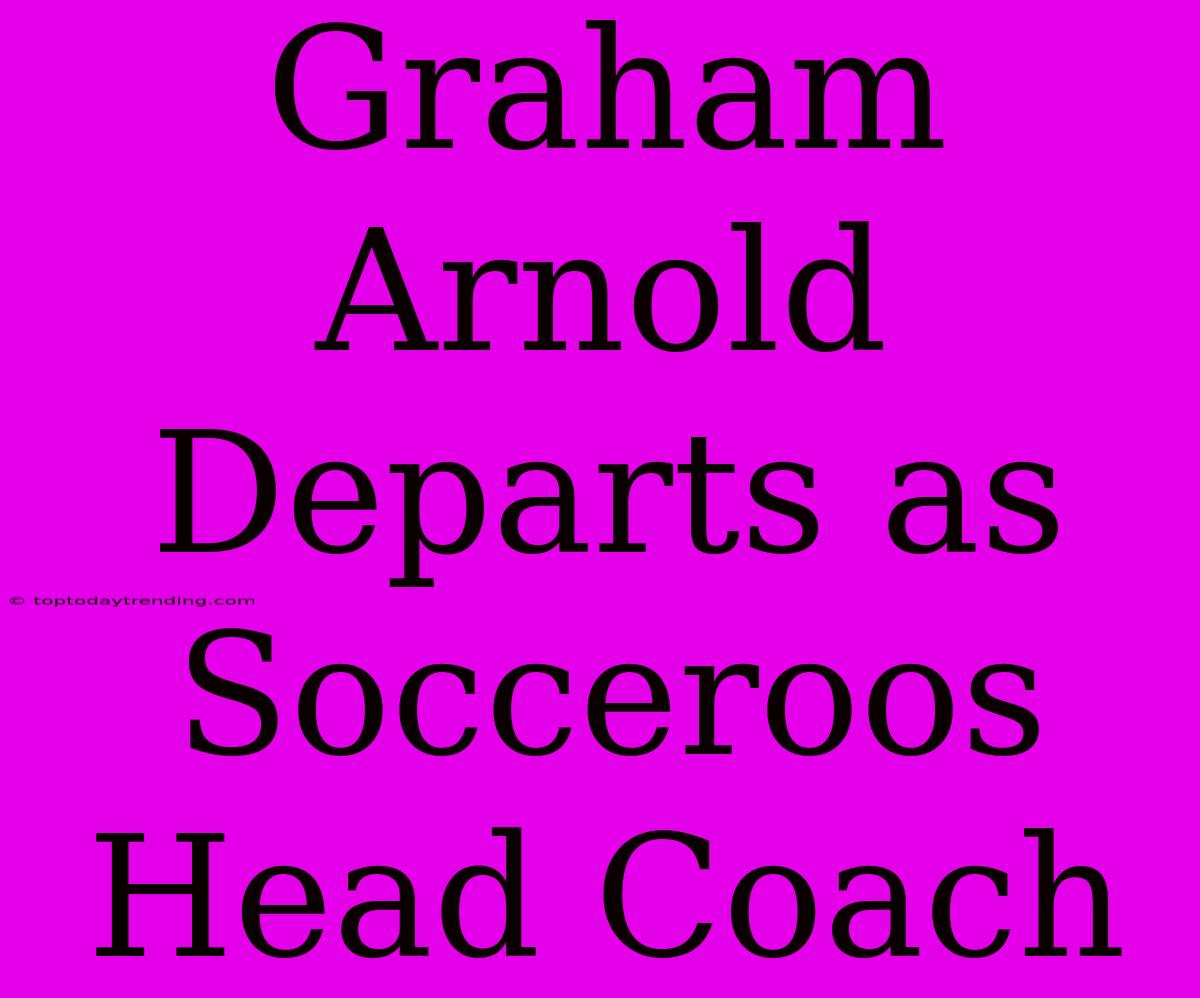 Graham Arnold Departs As Socceroos Head Coach