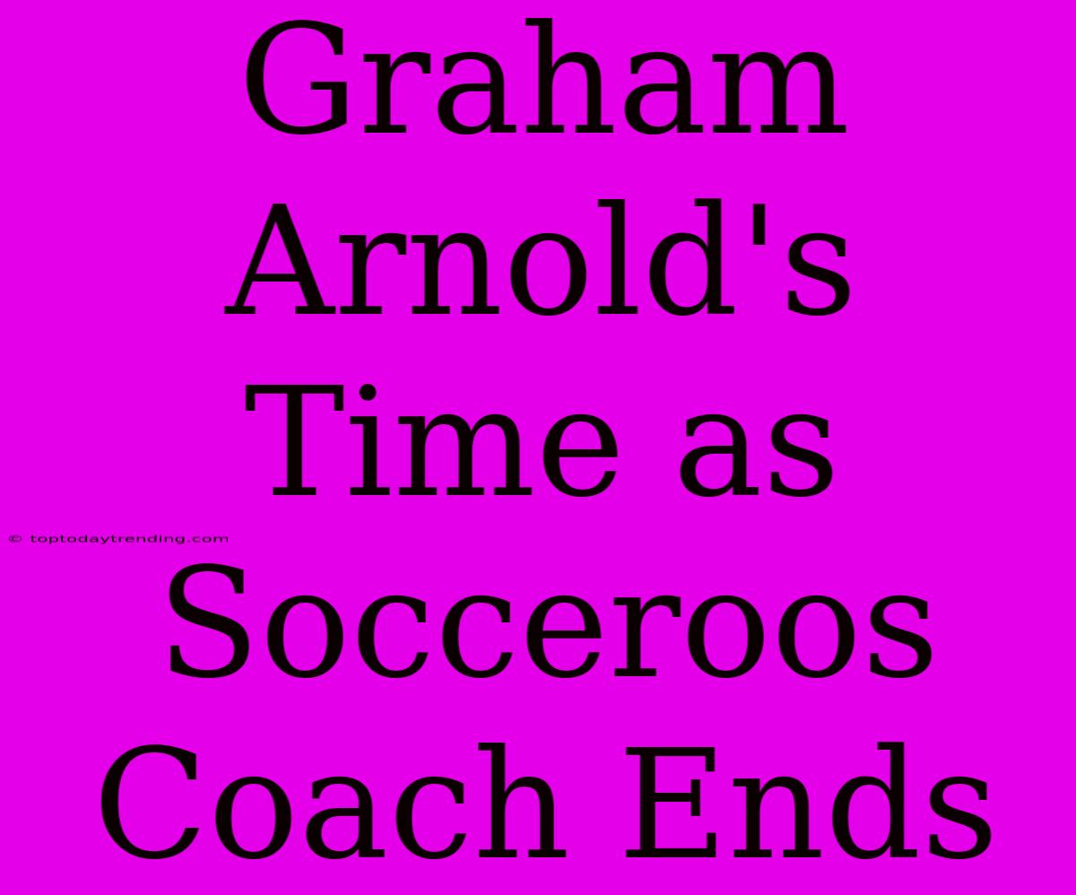 Graham Arnold's Time As Socceroos Coach Ends