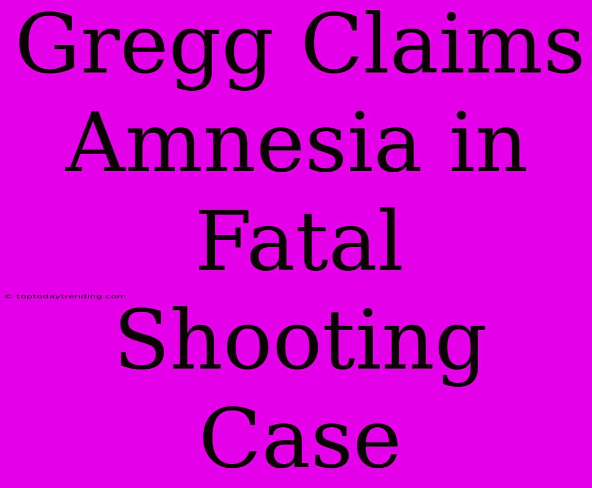 Gregg Claims Amnesia In Fatal Shooting Case