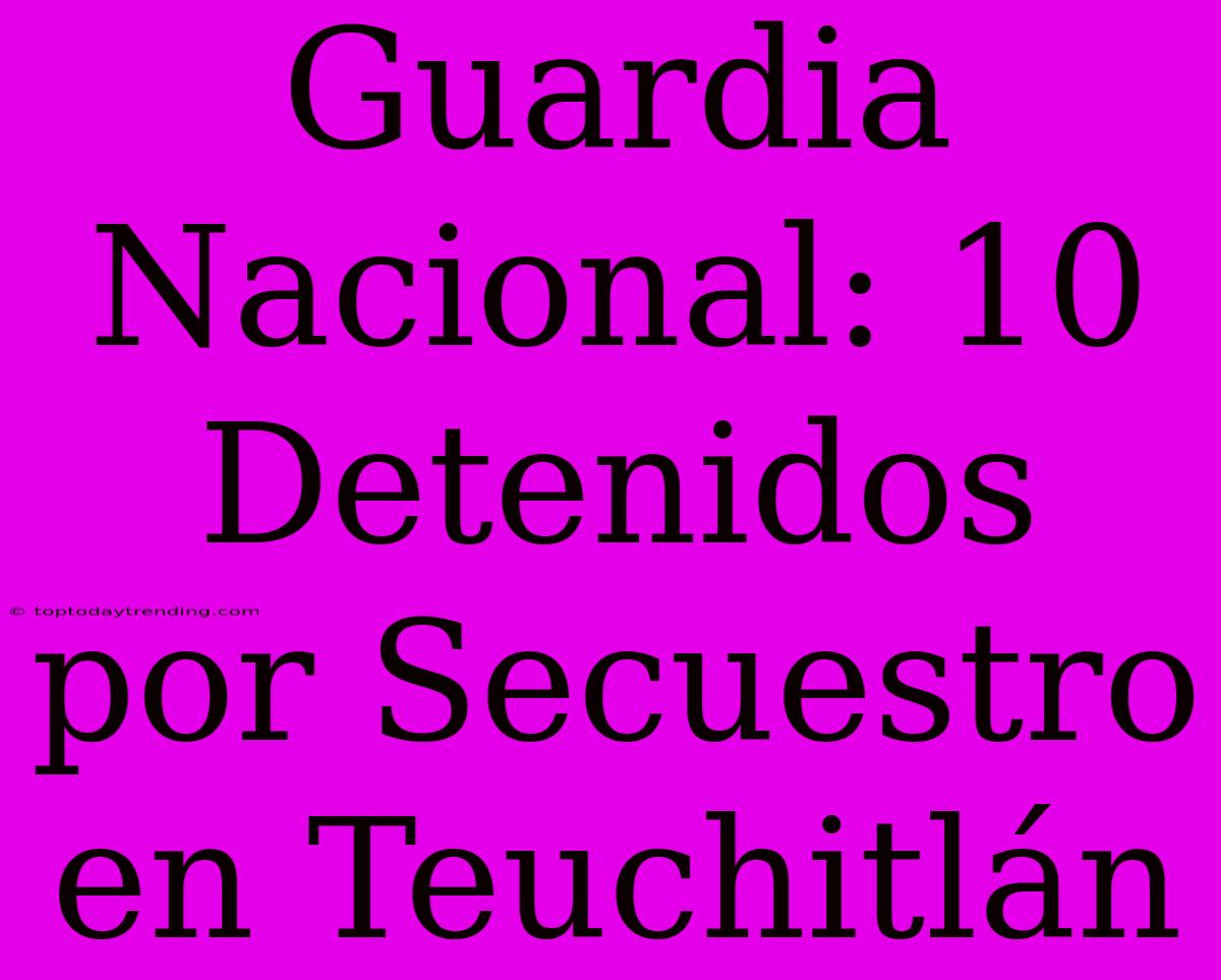 Guardia Nacional: 10 Detenidos Por Secuestro En Teuchitlán