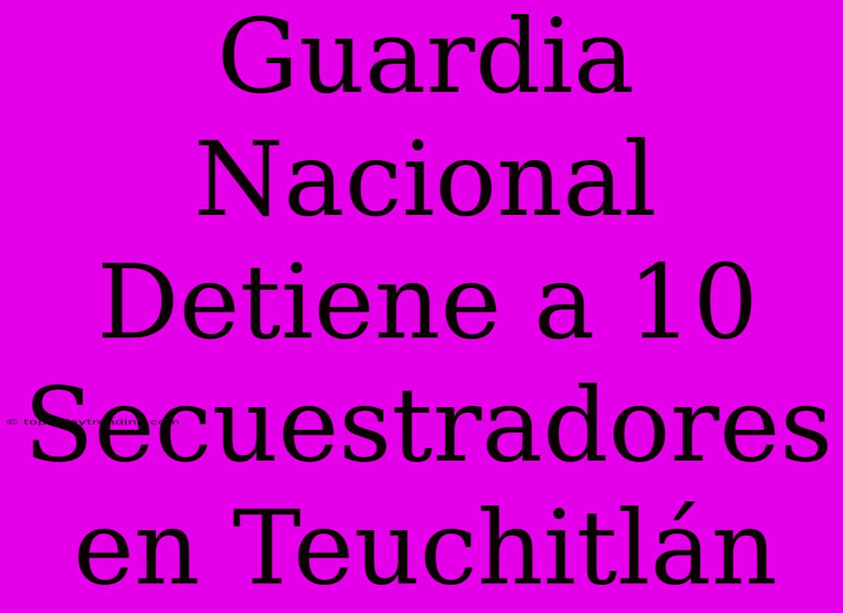 Guardia Nacional Detiene A 10 Secuestradores En Teuchitlán