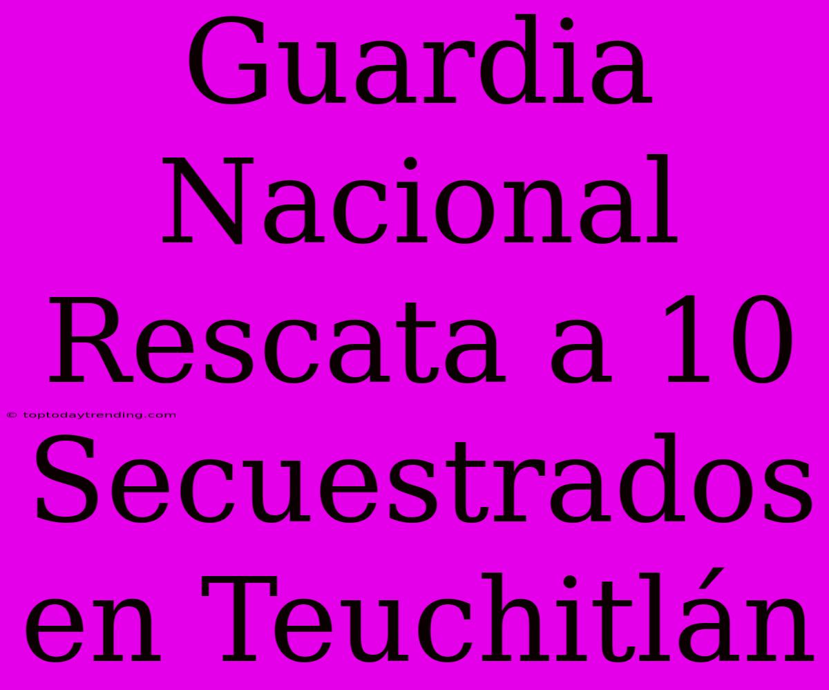 Guardia Nacional Rescata A 10 Secuestrados En Teuchitlán