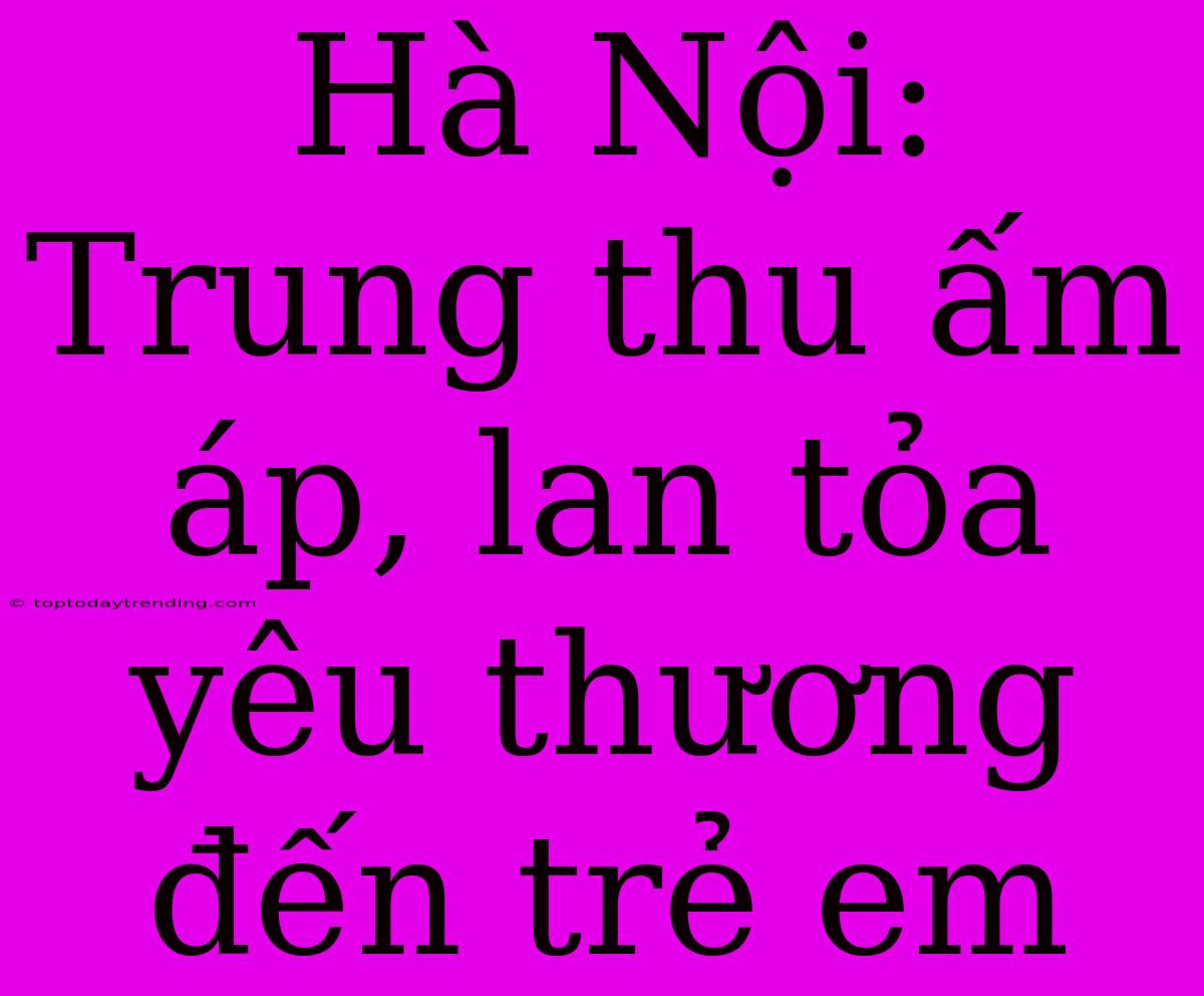 Hà Nội: Trung Thu Ấm Áp, Lan Tỏa Yêu Thương Đến Trẻ Em