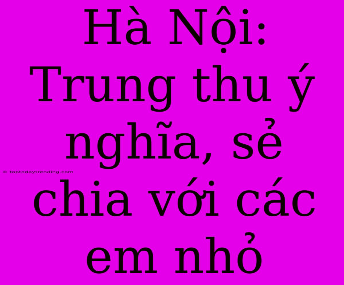 Hà Nội: Trung Thu Ý Nghĩa, Sẻ Chia Với Các Em Nhỏ