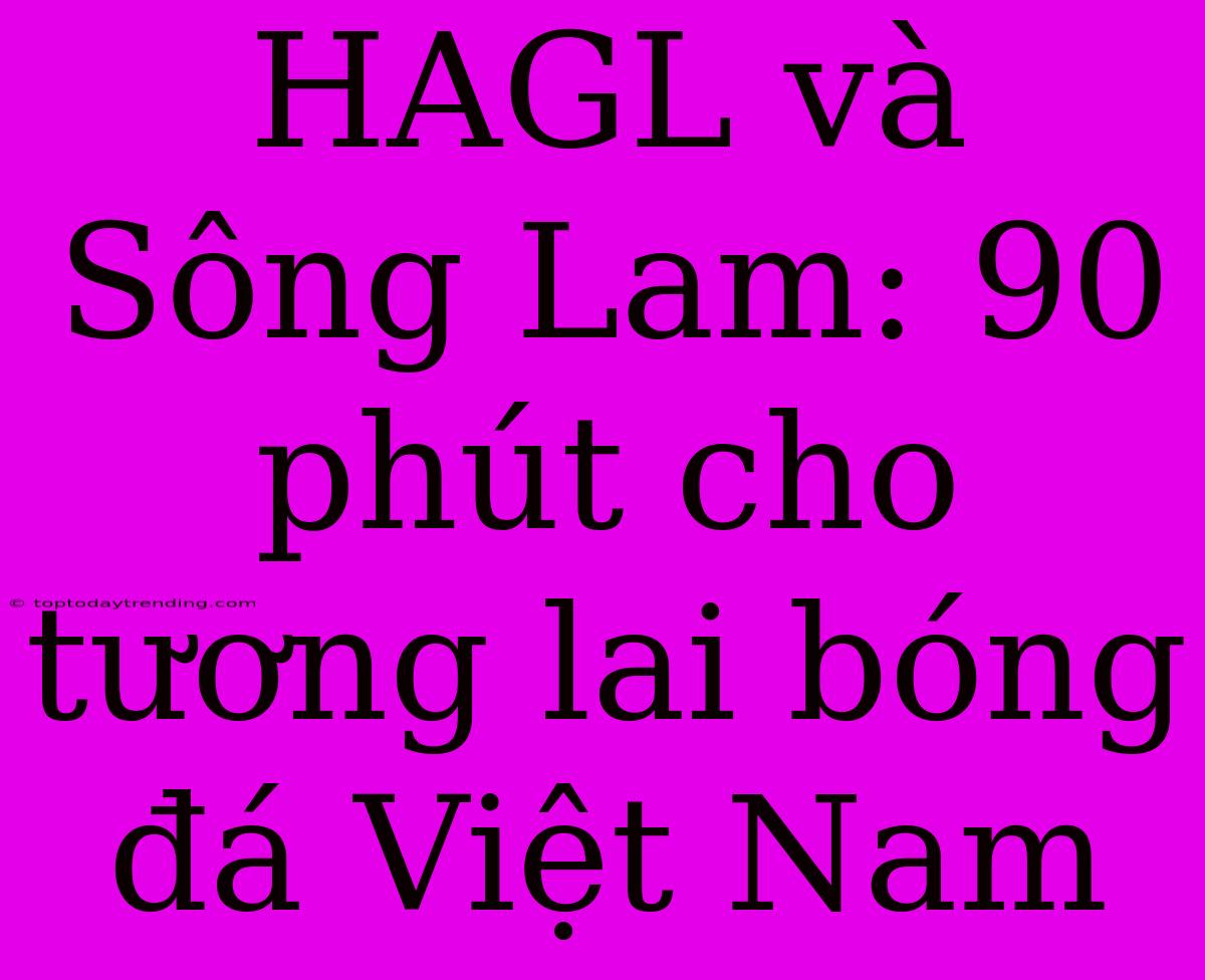 HAGL Và Sông Lam: 90 Phút Cho Tương Lai Bóng Đá Việt Nam