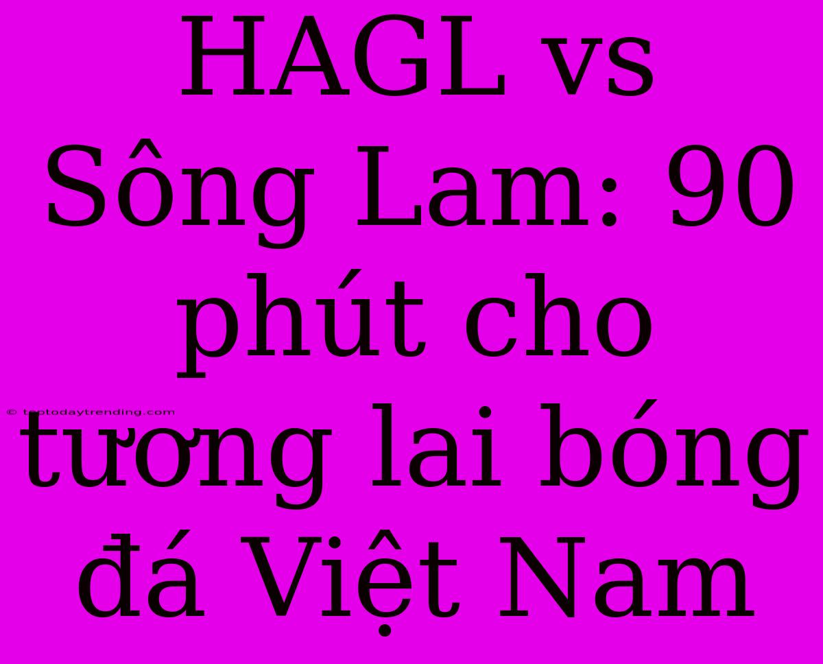 HAGL Vs Sông Lam: 90 Phút Cho Tương Lai Bóng Đá Việt Nam