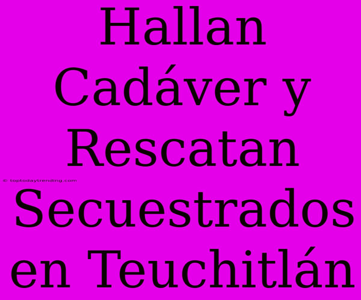 Hallan Cadáver Y Rescatan Secuestrados En Teuchitlán