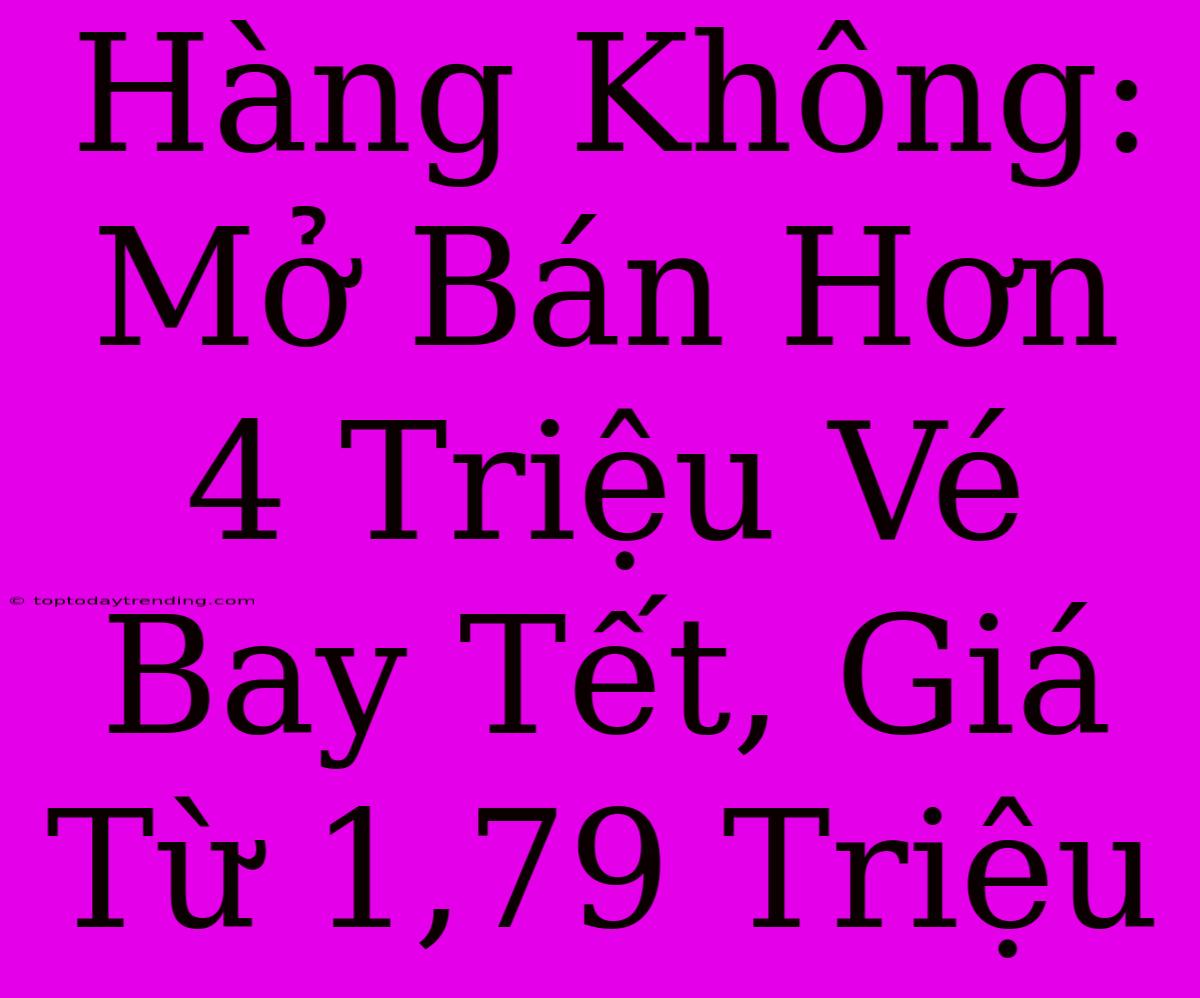 Hàng Không: Mở Bán Hơn 4 Triệu Vé Bay Tết, Giá Từ 1,79 Triệu