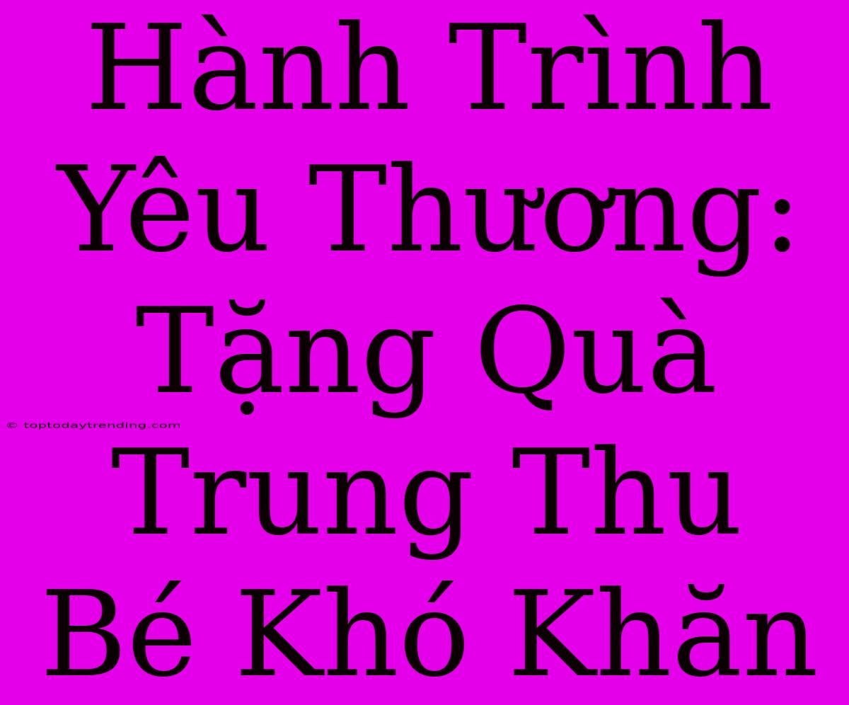 Hành Trình Yêu Thương: Tặng Quà Trung Thu Bé Khó Khăn