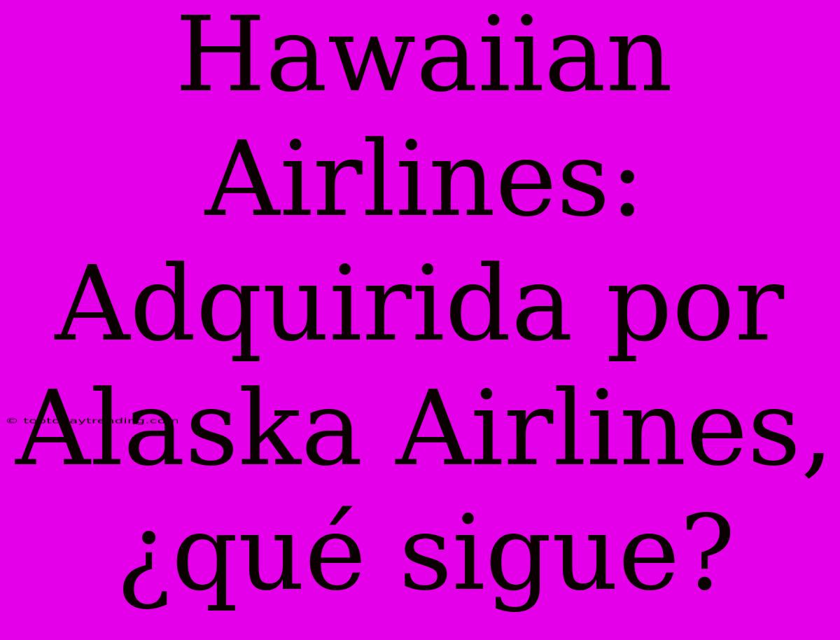 Hawaiian Airlines: Adquirida Por Alaska Airlines, ¿qué Sigue?