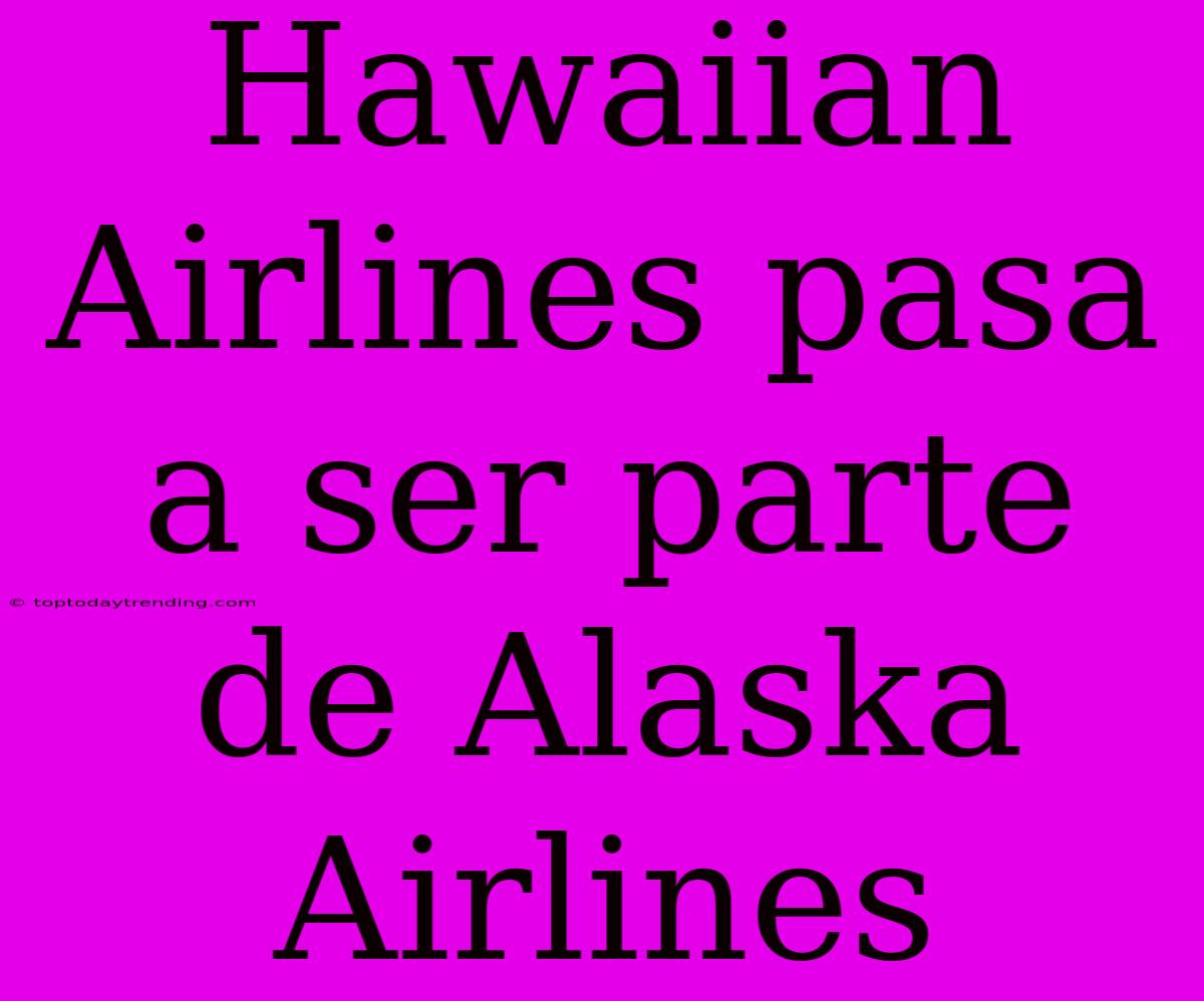 Hawaiian Airlines Pasa A Ser Parte De Alaska Airlines