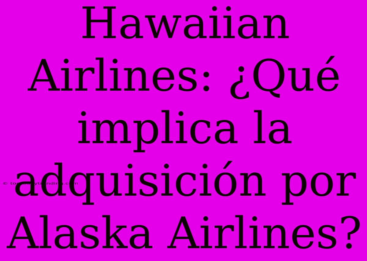 Hawaiian Airlines: ¿Qué Implica La Adquisición Por Alaska Airlines?