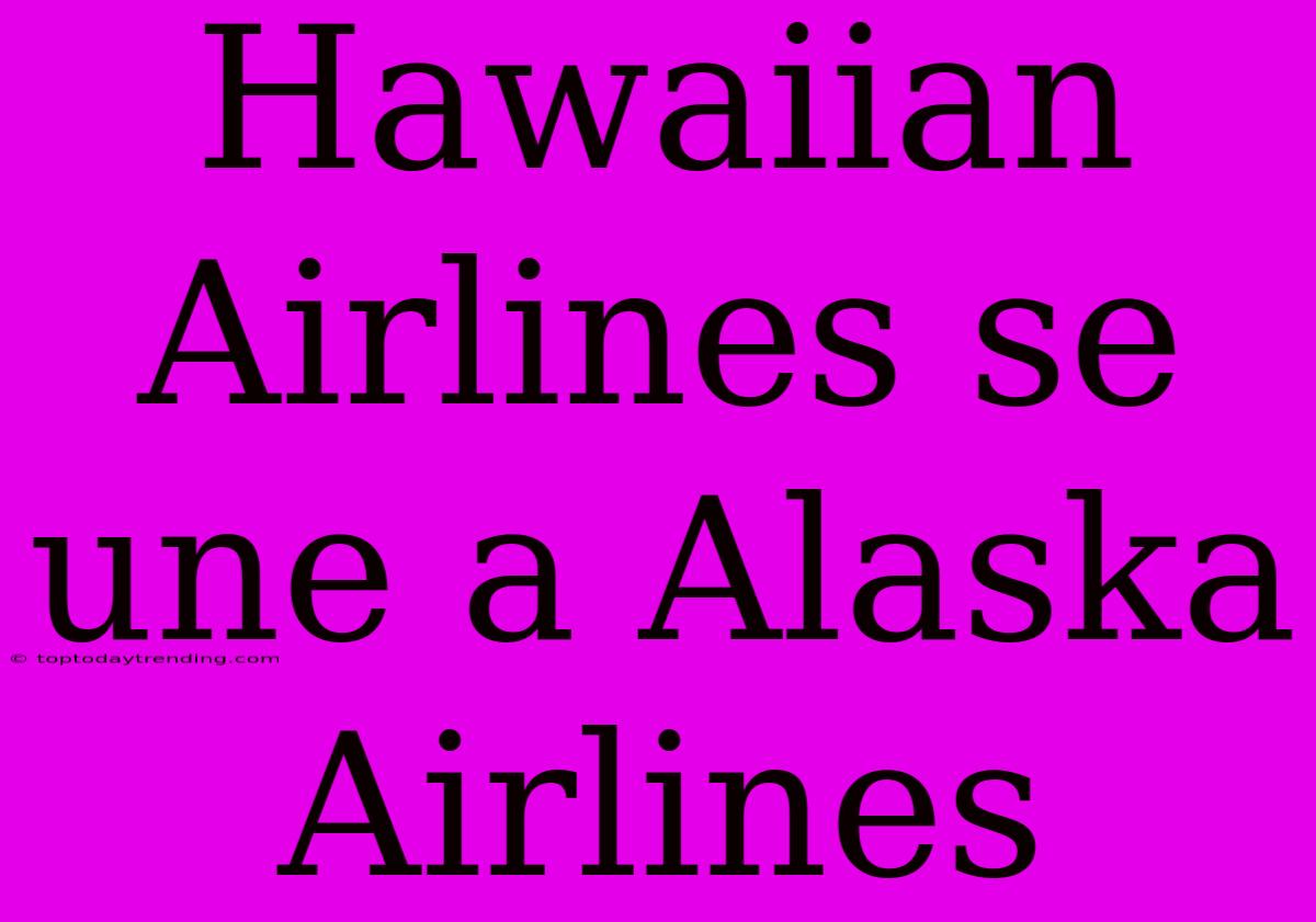 Hawaiian Airlines Se Une A Alaska Airlines